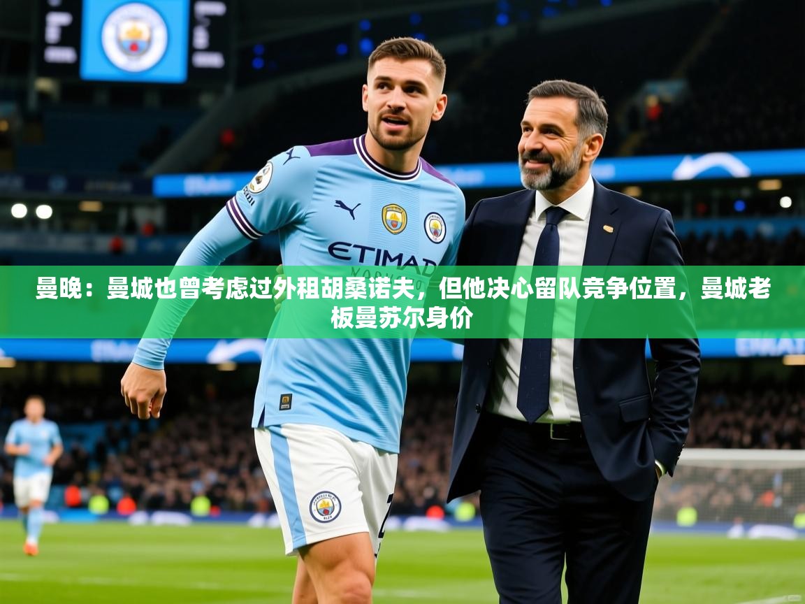 2025爱游戏体育(中国)官方网站曼晚：曼城也曾考虑过外租胡桑诺夫，但他决心留队竞争位置，曼城老板曼苏尔身价  第2张