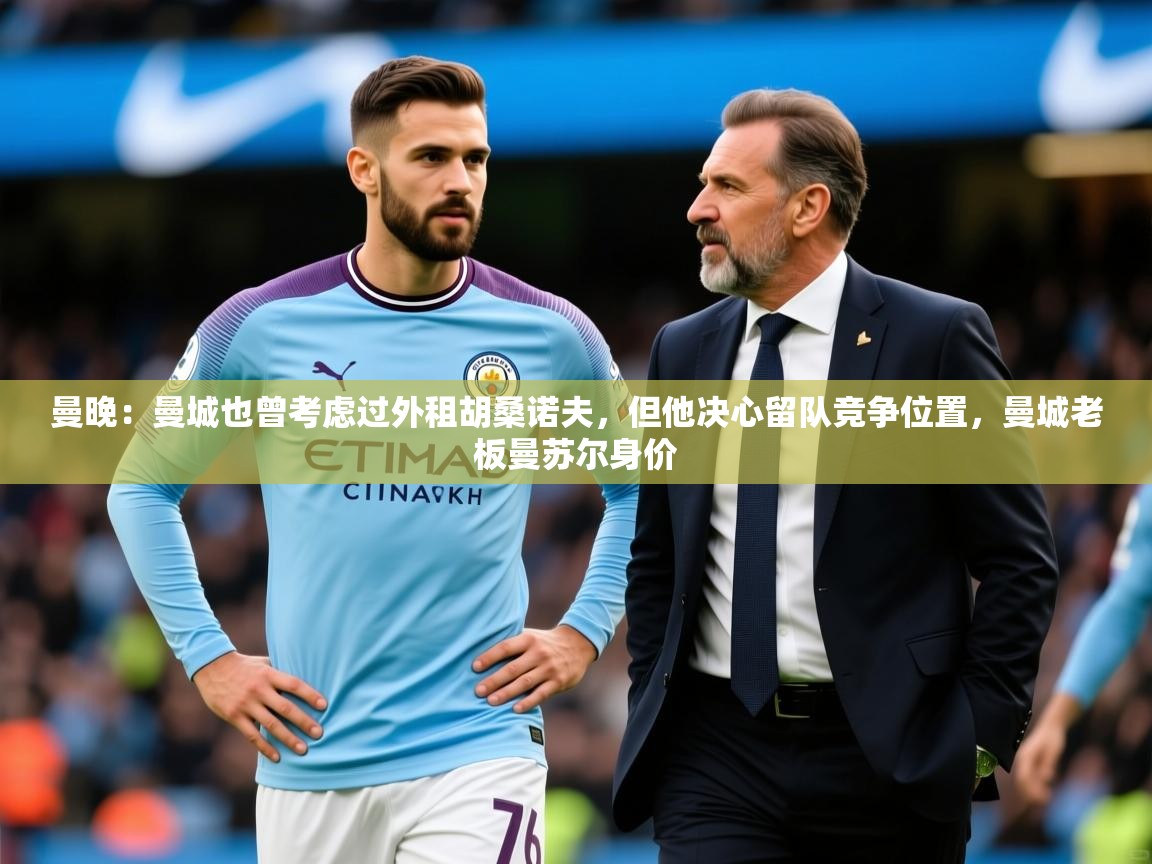 2025爱游戏体育(中国)官方网站曼晚：曼城也曾考虑过外租胡桑诺夫，但他决心留队竞争位置，曼城老板曼苏尔身价  第3张