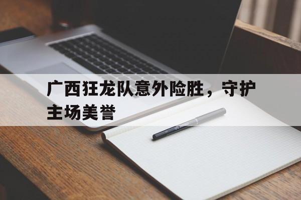 爱游戏登录入口-广西狂龙队意外险胜，守护主场美誉