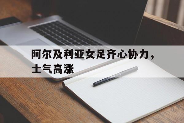 关于阿尔及利亚女足齐心协力，士气高涨的信息